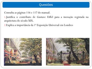 Questões

Consulta as páginas 116 e 117 do manual.
1.Justifica o contributo de Gustave Eiffel para a inovação registada na
arquitetura do século XIX.
2.Explica a importância da 1ª Exposição Universal em Londres
 