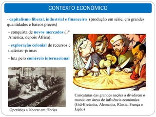 CONTEXTO ECONÓMICO
- capitalismo liberal, industrial e financeiro (produção em série, em grandes
quantidades e baixos preços)
- conquista de novos mercados (1º
América, depois África);
- exploração colonial de recursos e
matérias–primas
- luta pelo comércio internacional




                                      Caricaturas das grandes nações a dividirem o
                                      mundo em áreas de influência económica
                                      (Grã-Bretanha, Alemanha, Rússia, França e
 Operários a laborar em fábrica       Japão)
 
