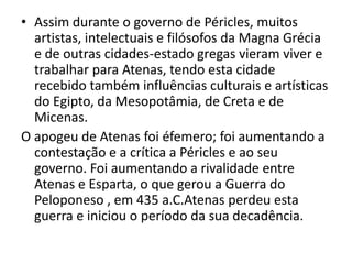 Assim durante o governo de Péricles, muitos artistas, intelectuais e filósofos da Magna Grécia e de outras cidades-estado gregas vieram viver e trabalhar para Atenas, tendo esta cidade recebido também influências culturais e artísticas do Egipto, da Mesopotâmia, de Creta e de Micenas.O apogeu de Atenas foi éfemero; foi aumentando a contestação e a crítica a Péricles e ao seu governo. Foi aumentando a rivalidade entre Atenas e Esparta, o que gerou a Guerra do Peloponeso , em 435 a.C.Atenas perdeu esta guerra e iniciou o período da sua decadência.