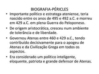 BIOGRAFIA-PÉRICLESImportante político e estratega ateniense, teria nascido entre os anos de 495 e 492 a.C. e morreu em 429 a.C. em plena Guerra do Peloponeso.De origem aristocrática, cresceu num ambiente de tolerância e de liberdade.Governou Atenas entre 460 e 429 a.C., tendo contribuído decisivamente para o apogeu de Atenas e da Civilização Grega em todos os aspectos.Era considerado um político inteligente, eloquente, patriota e grande defensor de Atenas.