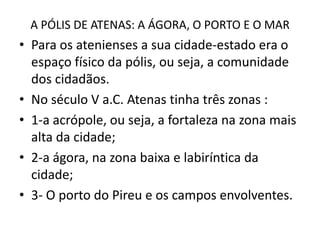 A PÓLIS DE ATENAS: A ÁGORA, O PORTO E O MARPara os atenienses a sua cidade-estado era o espaço físico da pólis, ou seja, a comunidade dos cidadãos.No século V a.C. Atenas tinha três zonas :1-a acrópole, ou seja, a fortaleza na zona mais alta da cidade;2-a ágora, na zona baixa e labiríntica da cidade;3- O porto do Pireu e os campos envolventes.