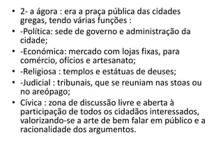 2- a ágora : era a praça pública das cidades gregas, tendo várias funções :-Política: sede de governo e administração da cidade;-Económica: mercado com lojas fixas, para comércio, ofícios e artesanato;-Religiosa : templos e estátuas de deuses;-Judicial : tribunais, que se reuniam nas stoas ou no areópago;Cívica : zona de discussão livre e aberta à participação de todos os cidadãos interessados, valorizando-se a arte de bem falar em público e a racionalidade dos argumentos.
