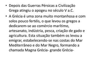 Depois das Guerras Pérsicas a Civilização Grega atingiu o apogeu no século V a.C.A Grécia é uma zona muito montanhosa e com solos pouco fertéis, o que levou os gregos a dedicarem-se ao comércio marítimo, artesanato, indústria, pesca, criação de gado e agricultura. Esta situação também os levou a emigrar, estabelecendo-se nas costas do Mar Mediterrâneo e do Mar Negro, formando a chamada Magna Grécia- grande Grécia-