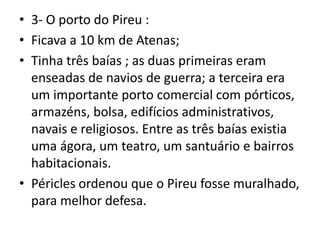 3- O porto do Pireu :Ficava a 10 km de Atenas;Tinha três baías ; as duas primeiras eram enseadas de navios de guerra; a terceira era um importante porto comercial com pórticos, armazéns, bolsa, edifícios administrativos, navais e religiosos. Entre as três baías existia uma ágora, um teatro, um santuário e bairros habitacionais.Péricles ordenou que o Pireu fosse muralhado, para melhor defesa.