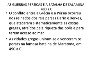 AS GUERRAS PÉRSICAS E A BATALHA DE SALAMINA-480 a.CO conflito entre a Grécia e a Pérsia ocorreu nos reinados dos reis persas Dario e Xerxes, que atacaram sistemáticamente as costas gregas, atraídos pela riqueza das pólis e para terem acesso ao mar.As cidades gregas uniram-se e venceram os persas na famosa batalha de Maratona, em 490 a.C.