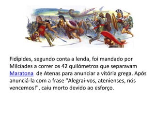 Fidípides, segundo conta a lenda, foi mandado por Milcíades a correr os 42 quilómetros que separavam Maratona  de Atenas para anunciar a vitória grega. Após anunciá-la com a frase "Alegrai-vos, atenienses, nós vencemos!", caiu morto devido ao esforço.