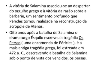A vitória de Salamina associou-se ao despertar do orgulho grego e à vitória da razão sobre a bárbarie, um sentimento profundo que Péricles tornou realidade na reconstrução da acrópole de Atenas.Oito anos após a batalha de Salamina o dramaturgo Ésquilo escreveu a tragédia Os Persas ( uma encomenda de Péricles ), é a mais antiga tragédia grega, foi estreada em 472 a. C., descrevendo a batalha de Salamina sob o ponto de vista dos vencidos, os persas.