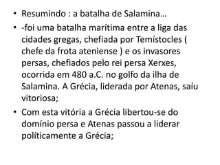 Resumindo : a batalha de Salamina…-foi uma batalha marítima entre a liga das cidades gregas, chefiada por Temístocles ( chefe da frota ateniense ) e os invasores persas, chefiados pelo rei persa Xerxes, ocorrida em 480 a.C. no golfo da ilha de Salamina. A Grécia, liderada por Atenas, saíu vitoriosa;Com esta vitória a Grécia libertou-se do domínio persa e Atenas passou a liderar políticamente a Grécia;