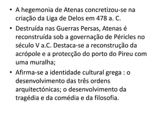 A hegemonia de Atenas concretizou-se na criação da Liga de Delos em 478 a. C.Destruída nas Guerras Persas, Atenas é reconstruída sob a governação de Péricles no século V a.C. Destaca-se a reconstrução da acrópole e a protecção do porto do Pireu com uma muralha;Afirma-se a identidade cultural grega : o desenvolvimento das três ordens arquitectónicas; o desenvolvimento da tragédia e da comédia e da filosofia.