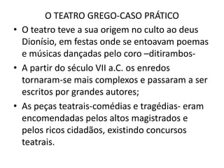 O TEATRO GREGO-CASO PRÁTICOO teatro teve a sua origem no culto ao deus Dionísio, em festas onde se entoavam poemas e músicas dançadas pelo coro –ditirambos-A partir do século VII a.C. os enredos tornaram-se mais complexos e passaram a ser escritos por grandes autores;As peças teatrais-comédias e tragédias- eram encomendadas pelos altos magistrados e pelos ricos cidadãos, existindo concursos teatrais.