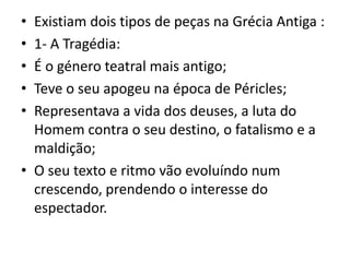 Existiam dois tipos de peças na Grécia Antiga :1- A Tragédia:É o género teatral mais antigo;Teve o seu apogeu na época de Péricles;Representava a vida dos deuses, a luta do Homem contra o seu destino, o fatalismo e a maldição;O seu texto e ritmo vão evoluíndo num crescendo, prendendo o interesse do espectador.