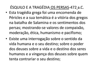 ÉSQUILO E A TRAGÉDIA OS PERSAS-472a.C.Esta tragédia grega foi uma encomenda de Péricles e a sua temática é a vitória dos gregos na batalha de Salamina e os sentimentos dos persas; mostrando-se valores de compaixão, moderação, ética, humanismo e pacifismo;Existe uma interrogação sobre o sentido da vida humana e o seu destino; sobre o poder dos deuses sobre a vida e o destino dos seres humanos e a vingança dos deuses sobre quem tenta contrariar o seu destino;