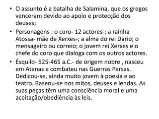 O assunto é a batalha de Salamina, que os gregos venceram devido ao apoio e protecção dos deuses;Personagens : o coro- 12 actores-; a rainha Atossa- mãe de Xerxes-; a alma do rei Dario; o mensageiro ou correio; o jovem rei Xerxes e o chefe do coro que dialoga com os outros actores.Ésquilo- 525-465 a.C.- de origem nobre , nasceu em Atenas e combateu nas Guerras Persas. Dedicou-se, ainda muito jovem à poesia e ao teatro. Baseou-se nos mitos, deuses e lendas. As suas peças têm uma consciência moral e uma aceitação/obediência às leis.