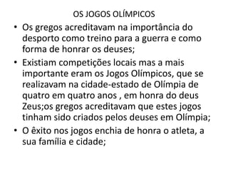 OS JOGOS OLÍMPICOSOs gregos acreditavam na importância do desporto como treino para a guerra e como forma de honrar os deuses;Existiam competições locais mas a mais importante eram os Jogos Olímpicos, que se realizavam na cidade-estado de Olímpia de quatro em quatro anos , em honra do deus Zeus;os gregos acreditavam que estes jogos tinham sido criados pelos deuses em Olímpia;O êxito nos jogos enchia de honra o atleta, a sua família e cidade;
