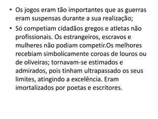 Os jogos eram tão importantes que as guerras eram suspensas durante a sua realização;Só competiam cidadãos gregos e atletas não profissionais. Os estrangeiros, escravos e mulheres não podiam competir.Os melhores recebiam simbolicamente coroas de louros ou de oliveiras; tornavam-se estimados e admirados, pois tinham ultrapassado os seus limites, atingindo a excelência. Eram imortalizados por poetas e escritores.