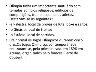 Olímpia tinha um importante santuário com templos,edifícios religiosos, edifícios de competições, treino e apoio aos atletas. Destacam-se os seguintes :-a Palestra: local de provas de luta, boxe e saltos;-o Ginásio: local de treino;-o Estádio: local de corridas.Era normal os Jogos Olímpicos durarem cinco dias.Os Jogos Olímpicos contemporâneos realizaram-se, pela primeira vez, em 1896 em Atenas, organizados pelo francês Pierre de Coubertin.