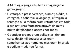 A Mitologia grega é fruto da imaginação e génio gregos;O esforço, a preserverança, o amor, o ódio, a coragem, a cobardia, a vingança, a traição, a tentação ou o mérito eram retratados em toda a sua natureza fantástica através de mitos muito detalhados e aceites por todos.Os antigos gregos eram politeístas; tinham cerca de 30 mil deuses; estes eram semelhantes aos humanos mas eram imortais e podiam mudar de forma.