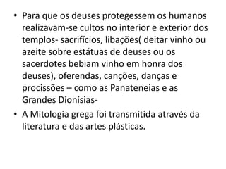 Para que os deuses protegessem os humanos realizavam-se cultos no interior e exterior dos templos- sacrifícios, libações( deitar vinho ou azeite sobre estátuas de deuses ou os sacerdotes bebiam vinho em honra dos deuses), oferendas, canções, danças e procissões – como as Panateneias e as Grandes Dionísias-A Mitologia grega foi transmitida através da literatura e das artes plásticas.