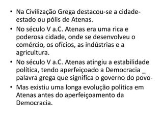 Na Civilização Grega destacou-se a cidade-estado ou pólis de Atenas.No século V a.C. Atenas era uma rica e poderosa cidade, onde se desenvolveu o comércio, os ofícios, as indústrias e a agricultura.No século V a.C. Atenas atingiu a estabilidade política, tendo aperfeiçoado a Democracia _ palavra grega que significa o governo do povo-Mas existiu uma longa evolução política em Atenas antes do aperfeiçoamento da Democracia.