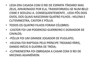 LEDA ERA CASADA COM O REI DE ESPARTA TÍNDARO MAS ZEUS, APAIXONADO POR ELA, TRANSFORMOU-SE NUM BELO CISNE E SEDUZIU-A. CONSEQUENTEMENTE , LEDA PÔS DOIS OVOS, DOS QUAIS NASCERAM QUATRO FILHOS : HELENA E  CLITEMNESTRA, CASTOR E PÓLUX.TODOS OS QUATRO FILHOS FORAM CÉLEBRES:-CASTOR FOI UM PODEROSO GUERREIRO E DOMADOR DE CAVALOS;-PÓLUX FOI UM GRANDE JOGADOR DE PUGILATO;-HELENA FOI RAPTADA PELO PRÍNCIPE TROIANO PÁRIS, DANDO INÍCIO À GUERRA DE TRÓIA;-CLITMENESTRA FOI OBRIGADA A CASAR COM O REI DE MICENAS AGAMÉMON.