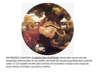 SIR FREDERIC LEIGHTON- O JARDIM DAS HESPÉRIDES- Nesta obra vemos três das Hespérides adormecidas no seu jardim, por baixo da macieira guardada pela serpente Ládon. O 11º trabalho de Hércules consistia em encontrar e roubar estas maçãs de ouro e dá-las a Euristeu, seu primo e senhor.