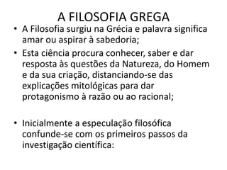 A FILOSOFIA GREGAA Filosofia surgiu na Grécia e palavra significa amar ou aspirar à sabedoria;Esta ciência procura conhecer, saber e dar resposta às questões da Natureza, do Homem e da sua criação, distanciando-se das explicações mitológicas para dar protagonismo à razão ou ao racional;Inicialmente a especulação filosófica confunde-se com os primeiros passos da investigação científica: