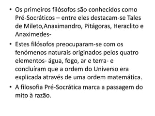 Os primeiros filósofos são conhecidos como Pré-Socráticos – entre eles destacam-se Tales de Mileto,Anaximandro, Pitágoras, Heraclito e Anaximedes-Estes filósofos preocuparam-se com os fenómenos naturais originados pelos quatro elementos- água, fogo, ar e terra- e concluíram que a ordem do Universo era explicada através de uma ordem matemática.A filosofia Pré-Socrática marca a passagem do mito à razão.