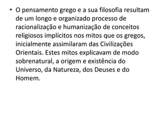 O pensamento grego e a sua filosofia resultam de um longo e organizado processo de racionalização e humanização de conceitos religiosos implícitos nos mitos que os gregos, inicialmente assimilaram das Civilizações Orientais. Estes mitos explicavam de modo sobrenatural, a origem e existência do Universo, da Natureza, dos Deuses e do Homem.