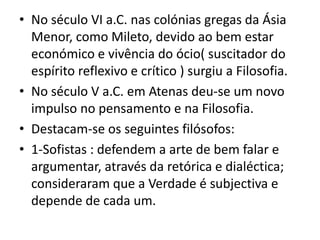 No século VI a.C. nas colónias gregas da Ásia Menor, como Mileto, devido ao bem estar económico e vivência do ócio( suscitador do espírito reflexivo e crítico ) surgiu a Filosofia.No século V a.C. em Atenas deu-se um novo impulso no pensamento e na Filosofia.Destacam-se os seguintes filósofos:1-Sofistas : defendem a arte de bem falar e argumentar, através da retórica e dialéctica; consideraram que a Verdade é subjectiva e depende de cada um.