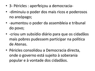 3- Péricles : aperfeiçou a democracia--diminuiu o poder dos mais ricos e poderosos no areópago;-aumentou o poder da assembleia e tribunal do povo;-criou um subsídio diário para que os cidadãos mais pobres pudessem participar na política de Atenas.Péricles consolidou a Democracia directa, onde o governo está sujeito à soberania popular e à vontade dos cidadãos.