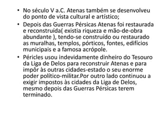 No século V a.C. Atenas também se desenvolveu do ponto de vista cultural e artístico;Depois das Guerras Pérsicas Atenas foi restaurada e reconstruída( existia riqueza e mão-de-obra abundante ), tendo-se construído ou restaurado as muralhas, templos, pórticos, fontes, edifícios municipais e a famosa acrópole.Péricles usou indevidamente dinheiro do Tesouro da Liga de Delos para reconstruir Atenas e para impôr às outras cidades-estado o seu enorme poder político-militar.Por outro lado continuou a exigir impostos às cidades da Liga de Delos, mesmo depois das Guerras Pérsicas terem terminado.