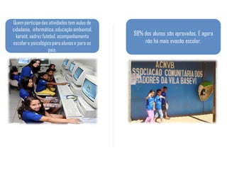 Quem participa das atividades tem aulas de
cidadania, informática, educação ambiental,
  karatê, xadrez futebol, acompanhamento      98% dos alunos são aprovados. E agora
escolar e psicológico para alunos e para os       não há mais evasão escolar.
                    pais.
 
