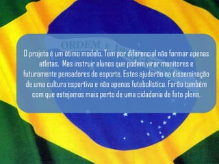 O projeto é um ótimo modelo. Tem por diferencial não formar apenas
      atletas. Mas instruir alunos que podem virar monitores e
futuramente pensadores do esporte. Estes ajudarão na disseminação
 de uma cultura esportiva e não apenas futebolística. Farão também
   com que estejamos mais perto de uma cidadania de fato plena.
 