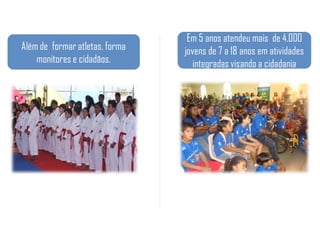 Em 5 anos atendeu mais de 4.000
Além de formar atletas, forma   jovens de 7 a 18 anos em atividades
    monitores e cidadãos.          integradas visando a cidadania
 