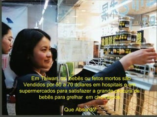 Em Taiwan, os bebês ou fetos mortos são
Vendidos por 50 a 70 dólares em hospitais e em
supermercados para satisfazer a grande procura de
bebês para grelhar em churrascos.
Que Absurdo!

 
