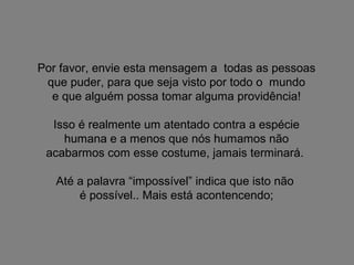 Por favor, envie esta mensagem a todas as pessoas
que puder, para que seja visto por todo o mundo
e que alguém possa tomar alguma providência!
Isso é realmente um atentado contra a espécie
humana e a menos que nós humamos não
acabarmos com esse costume, jamais terminará.
Até a palavra “impossível” indica que isto não
é possível.. Mais está acontencendo;

 