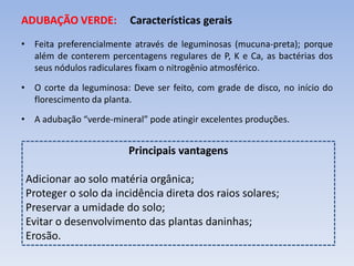 ADUBAÇÃO VERDE: Características gerais
• Feita preferencialmente através de leguminosas (mucuna-preta); porque
além de conterem percentagens regulares de P, K e Ca, as bactérias dos
seus nódulos radiculares fixam o nitrogênio atmosférico.
• O corte da leguminosa: Deve ser feito, com grade de disco, no início do
florescimento da planta.
• A adubação “verde-mineral” pode atingir excelentes produções.
Principais vantagens
Adicionar ao solo matéria orgânica;
Proteger o solo da incidência direta dos raios solares;
Preservar a umidade do solo;
Evitar o desenvolvimento das plantas daninhas;
Erosão.
 