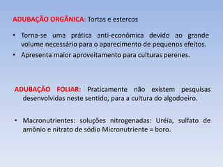 ADUBAÇÃO ORGÂNICA: Tortas e estercos
• Torna-se uma prática anti-econômica devido ao grande
volume necessário para o aparecimento de pequenos efeitos.
• Apresenta maior aproveitamento para culturas perenes.
ADUBAÇÃO FOLIAR: Praticamente não existem pesquisas
desenvolvidas neste sentido, para a cultura do algodoeiro.
• Macronutrientes: soluções nitrogenadas: Uréia, sulfato de
amônio e nitrato de sódio Micronutriente = boro.
 