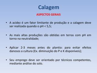 ASPECTOS GERAIS
• A acidez é um fator limitante de produção e a calagem deve
ser realizada quando o pH < 5,5;
• As mais altas produções são obtidas em terras com pH em
torno na neutralidade;
• Aplicar 2-3 meses antes do plantio: para evitar efeitos
danosos a cultura (Ex. diminuição do P e K disponíveis);
• Seu emprego deve ser orientado por técnicos competentes,
mediante análise do solo.
Calagem
 