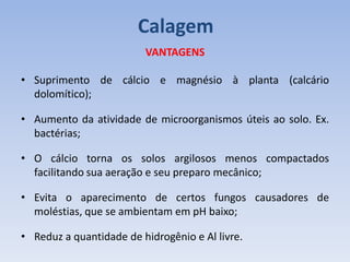 VANTAGENS
• Suprimento de cálcio e magnésio à planta (calcário
dolomítico);
• Aumento da atividade de microorganismos úteis ao solo. Ex.
bactérias;
• O cálcio torna os solos argilosos menos compactados
facilitando sua aeração e seu preparo mecânico;
• Evita o aparecimento de certos fungos causadores de
moléstias, que se ambientam em pH baixo;
• Reduz a quantidade de hidrogênio e Al livre.
Calagem
 
