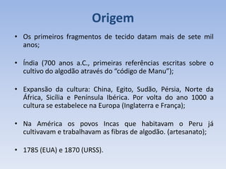Origem
• Os primeiros fragmentos de tecido datam mais de sete mil
anos;
• Índia (700 anos a.C., primeiras referências escritas sobre o
cultivo do algodão através do “código de Manu”);
• Expansão da cultura: China, Egito, Sudão, Pérsia, Norte da
África, Sicília e Península Ibérica. Por volta do ano 1000 a
cultura se estabelece na Europa (Inglaterra e França);
• Na América os povos Incas que habitavam o Peru já
cultivavam e trabalhavam as fibras de algodão. (artesanato);
• 1785 (EUA) e 1870 (URSS).
 