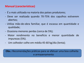 Manual (características)
- É a mais utilizada na maioria dos países produtores;
- Deve ser realizada quando 70-75% dos capulhos estiverem
abertos;
- Utiliza mão-de-obra familiar, que é escassa em quantidade e
qualidade;
- Ocasiona menores perdas (cerca de 5%);
- Maior rendimento no benefício e menor quantidade de
impurezas (5%).
- Um colhedor colhe em média 45-60 kg/dia (lenta);
Obs.: Recomendações práticas para se efetuar uma boa colheita
e armazenamento
 