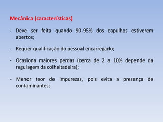 Mecânica (características)
- Deve ser feita quando 90-95% dos capulhos estiverem
abertos;
- Requer qualificação do pessoal encarregado;
- Ocasiona maiores perdas (cerca de 2 a 10% depende da
regulagem da colheitadeira);
- Menor teor de impurezas, pois evita a presença de
contaminantes;
 