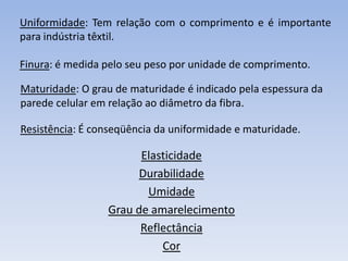 Uniformidade: Tem relação com o comprimento e é importante
para indústria têxtil.
Finura: é medida pelo seu peso por unidade de comprimento.
Maturidade: O grau de maturidade é indicado pela espessura da
parede celular em relação ao diâmetro da fibra.
Resistência: É conseqüência da uniformidade e maturidade.
Elasticidade
Durabilidade
Umidade
Grau de amarelecimento
Reflectância
Cor
 