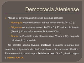  Atenas foi governada por diversos sistemas políticos:
• Monarquia (época micénica - até aos inícios do séc. VII a.C.);
• Oligarquia ou aristocracia (séc. IX-VII a.C.). Primeira colonização
(fixação). Como reformadores, Drácon e Sólon.
• Tirania de Pisístrato e de Clístenes (séc. VI a V a.C.). Segunda
colonização (comercial).
Os conflitos sociais levaram Clístenes a realizar reformas que
defendiam a igualdade de direitos políticos, entre todos os cidadãos.
Esta reforma foi concluída por Péricles no séc. V a.C., dando origem
à DEMOCRACIA.
 