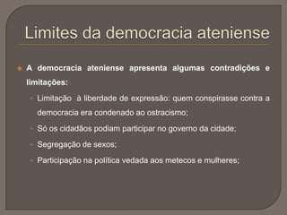 A democracia ateniense apresenta algumas contradições e
limitações:
 Limitação à liberdade de expressão: quem conspirasse contra a
democracia era condenado ao ostracismo;
 Só os cidadãos podiam participar no governo da cidade;
 Segregação de sexos;
 Participação na política vedada aos metecos e mulheres;
 