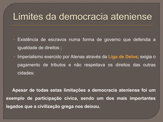  Existência de escravos numa forma de governo que defendia a
igualdade de direitos ;
 Imperialismo exercido por Atenas através da Liga de Delos; exigia o
pagamento de tributos e não respeitava os direitos das outras
cidades;
Apesar de todas estas limitações a democracia ateniense foi um
exemplo de participação cívica, sendo um dos mais importantes
legados que a civilização grega nos deixou.
Limites da democracia ateniense
 