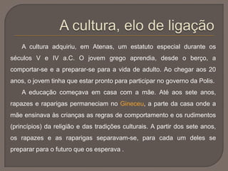 A cultura adquiriu, em Atenas, um estatuto especial durante os
séculos V e IV a.C. O jovem grego aprendia, desde o berço, a
comportar-se e a preparar-se para a vida de adulto. Ao chegar aos 20
anos, o jovem tinha que estar pronto para participar no governo da Polis.
A educação começava em casa com a mãe. Até aos sete anos,
rapazes e raparigas permaneciam no Gineceu, a parte da casa onde a
mãe ensinava às crianças as regras de comportamento e os rudimentos
(princípios) da religião e das tradições culturais. A partir dos sete anos,
os rapazes e as raparigas separavam-se, para cada um deles se
preparar para o futuro que os esperava .
 