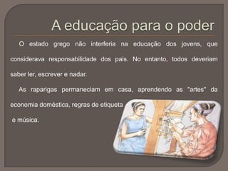 O estado grego não interferia na educação dos jovens, que
considerava responsabilidade dos pais. No entanto, todos deveriam
saber ler, escrever e nadar.
As raparigas permaneciam em casa, aprendendo as "artes" da
economia doméstica, regras de etiqueta
e música.
 