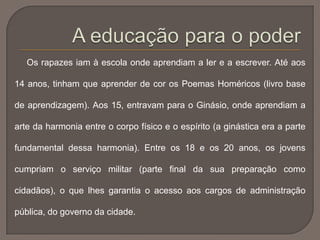Os rapazes iam à escola onde aprendiam a ler e a escrever. Até aos
14 anos, tinham que aprender de cor os Poemas Homéricos (livro base
de aprendizagem). Aos 15, entravam para o Ginásio, onde aprendiam a
arte da harmonia entre o corpo físico e o espírito (a ginástica era a parte
fundamental dessa harmonia). Entre os 18 e os 20 anos, os jovens
cumpriam o serviço militar (parte final da sua preparação como
cidadãos), o que lhes garantia o acesso aos cargos de administração
pública, do governo da cidade.
 